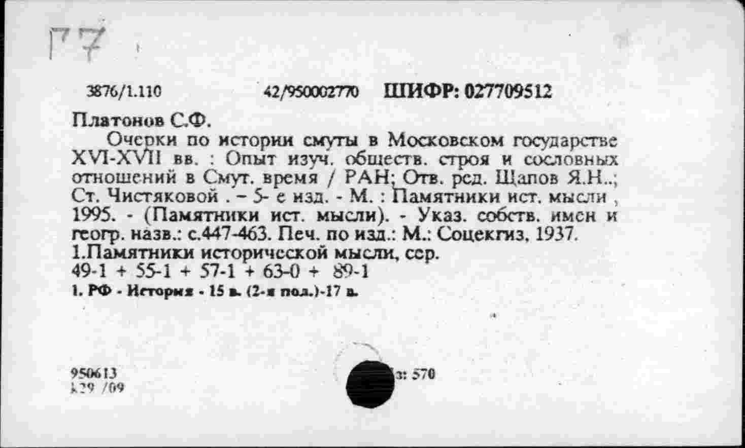 ﻿3876/1.110	42,'950002770 ШИФР: 027709512
Платонов С.Ф.
Очеоки по истории смуты в Московском государстве XVI-XVlI вв : Опыт изуч. обществ, строя и сословных отношений в Смут, время / РАН'Отв. рсд. Щапов Я.Н..; Ст. Чистяковой . - 5- е изд. - М. : Памятники ист. мысли , 1995. - (Памятники ист. мысли). - Указ, собств. имен и гсогр. назв.: с.447-463. Печ. по изд.: М.: Соцекгиз. 1937.
1.Памятники исторической мысли, сер.
49-1 + 55-1 + 57-1 + 63-0 + 89-1
1. РФ - Иггорм« - 15 в. (2-а пол.)-17 в.
950613
120 '09